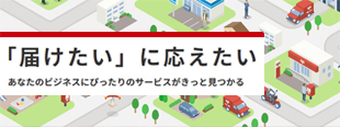 「届けたい」に応えたい あなたのビジネスにぴったりのサービスがきっと見つかる